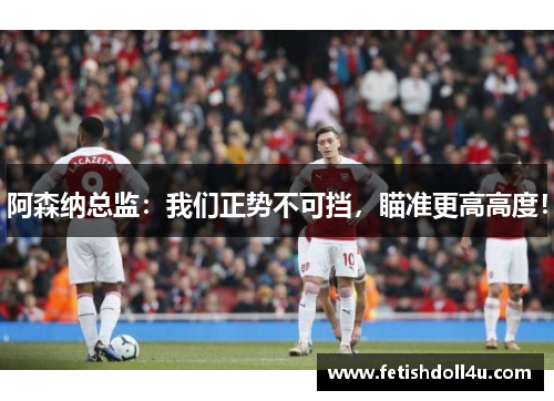阿森纳总监：我们正势不可挡，瞄准更高高度！